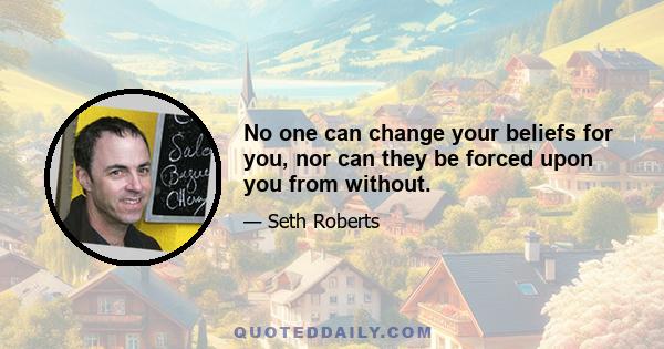 No one can change your beliefs for you, nor can they be forced upon you from without.