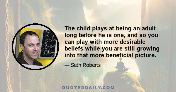 The child plays at being an adult long before he is one, and so you can play with more desirable beliefs while you are still growing into that more beneficial picture.