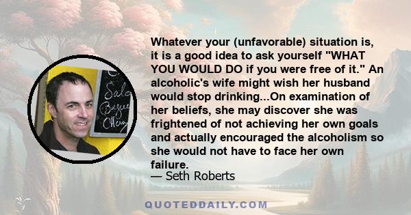 Whatever your (unfavorable) situation is, it is a good idea to ask yourself WHAT YOU WOULD DO if you were free of it. An alcoholic's wife might wish her husband would stop drinking...On examination of her beliefs, she