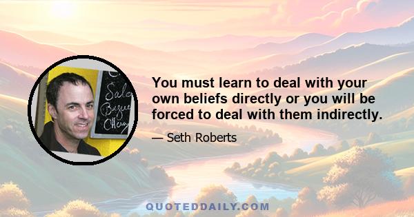 You must learn to deal with your own beliefs directly or you will be forced to deal with them indirectly.