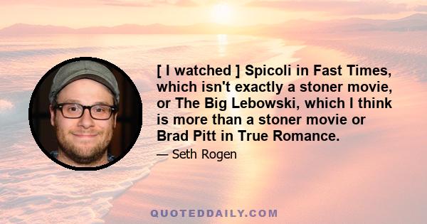 [ I watched ] Spicoli in Fast Times, which isn't exactly a stoner movie, or The Big Lebowski, which I think is more than a stoner movie or Brad Pitt in True Romance.