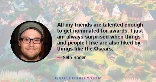 All my friends are talented enough to get nominated for awards. I just am always surprised when things and people I like are also liked by things like the Oscars.