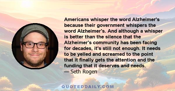 Americans whisper the word Alzheimer's because their government whispers the word Alzheimer's. And although a whisper is better than the silence that the Alzheimer's community has been facing for decades, it's still not 