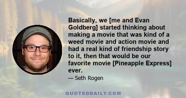 Basically, we [me and Evan Goldberg] started thinking about making a movie that was kind of a weed movie and action movie and had a real kind of friendship story to it, then that would be our favorite movie [Pineapple