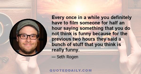 Every once in a while you definitely have to film someone for half an hour saying something that you do not think is funny because for the previous two hours they said a bunch of stuff that you think is really funny.