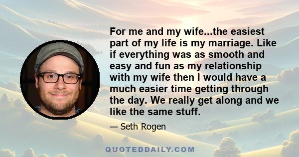 For me and my wife...the easiest part of my life is my marriage. Like if everything was as smooth and easy and fun as my relationship with my wife then I would have a much easier time getting through the day. We really