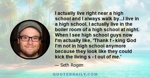 I actually live right near a high school and I always walk by...I live in a high school. I actually live in the boiler room of a high school at night. When I see high school guys now I'm actually like, 'Thank f - king