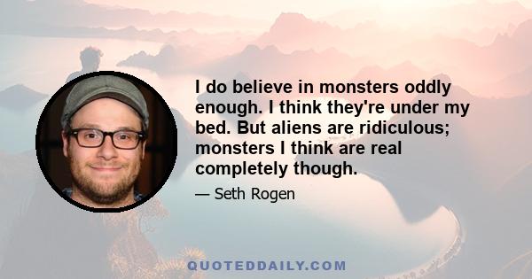 I do believe in monsters oddly enough. I think they're under my bed. But aliens are ridiculous; monsters I think are real completely though.