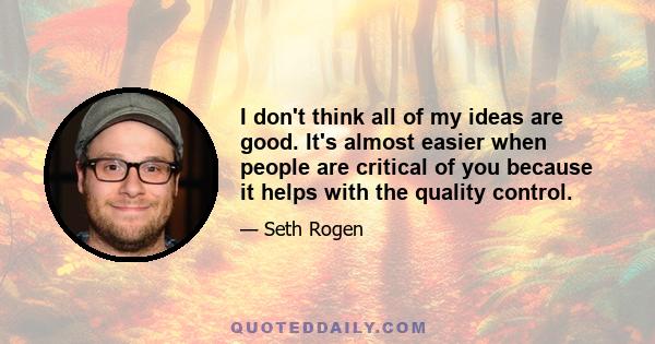 I don't think all of my ideas are good. It's almost easier when people are critical of you because it helps with the quality control.