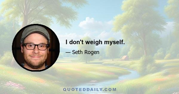 I don't weigh myself.