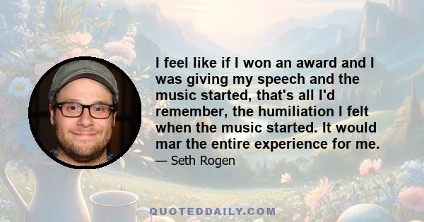 I feel like if I won an award and I was giving my speech and the music started, that's all I'd remember, the humiliation I felt when the music started. It would mar the entire experience for me.