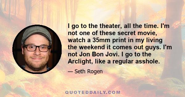 I go to the theater, all the time. I'm not one of these secret movie, watch a 35mm print in my living the weekend it comes out guys. I'm not Jon Bon Jovi. I go to the Arclight, like a regular asshole.