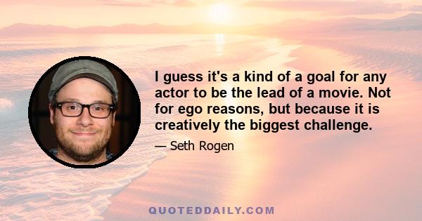 I guess it's a kind of a goal for any actor to be the lead of a movie. Not for ego reasons, but because it is creatively the biggest challenge.