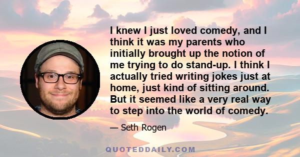 I knew I just loved comedy, and I think it was my parents who initially brought up the notion of me trying to do stand-up. I think I actually tried writing jokes just at home, just kind of sitting around. But it seemed