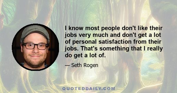 I know most people don't like their jobs very much and don't get a lot of personal satisfaction from their jobs. That's something that I really do get a lot of.