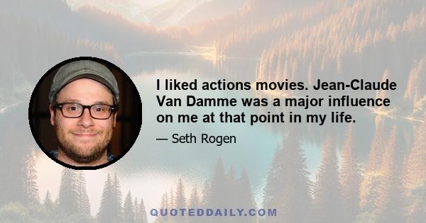 I liked actions movies. Jean-Claude Van Damme was a major influence on me at that point in my life.