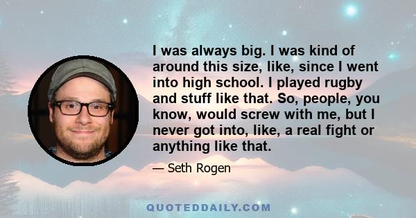 I was always big. I was kind of around this size, like, since I went into high school. I played rugby and stuff like that. So, people, you know, would screw with me, but I never got into, like, a real fight or anything