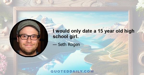 I would only date a 15 year old high school girl.