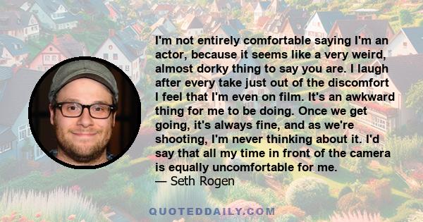 I'm not entirely comfortable saying I'm an actor, because it seems like a very weird, almost dorky thing to say you are. I laugh after every take just out of the discomfort I feel that I'm even on film. It's an awkward