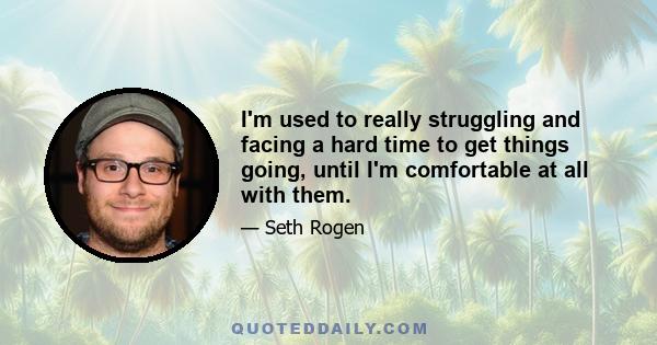 I'm used to really struggling and facing a hard time to get things going, until I'm comfortable at all with them.