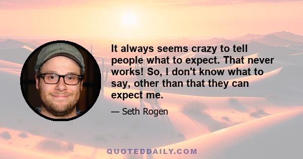 It always seems crazy to tell people what to expect. That never works! So, I don't know what to say, other than that they can expect me.