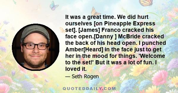 It was a great time. We did hurt ourselves [on Pineapple Express set]. [James] Franco cracked his face open.[Danny ] McBride cracked the back of his head open. I punched Amber[Heard] in the face just to get her in the