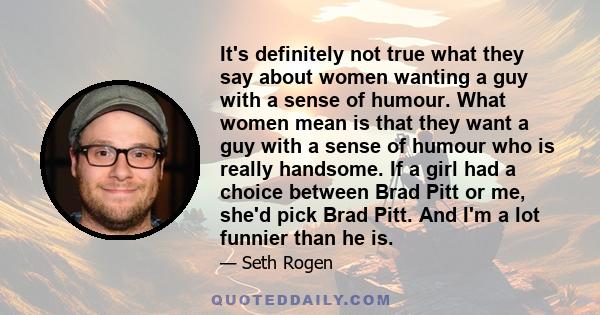 It's definitely not true what they say about women wanting a guy with a sense of humour. What women mean is that they want a guy with a sense of humour who is really handsome. If a girl had a choice between Brad Pitt or 