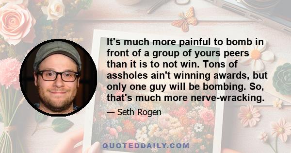 It's much more painful to bomb in front of a group of yours peers than it is to not win. Tons of assholes ain't winning awards, but only one guy will be bombing. So, that's much more nerve-wracking.