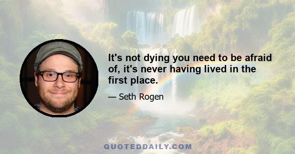 It's not dying you need to be afraid of, it's never having lived in the first place.