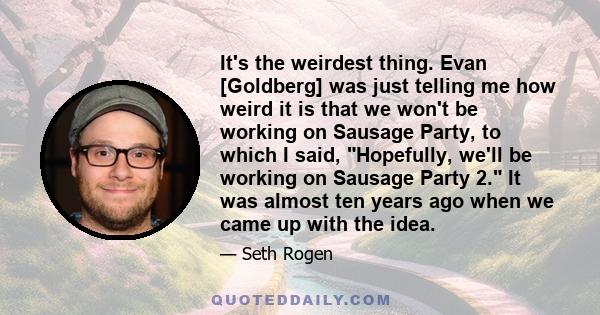 It's the weirdest thing. Evan [Goldberg] was just telling me how weird it is that we won't be working on Sausage Party, to which I said, Hopefully, we'll be working on Sausage Party 2. It was almost ten years ago when