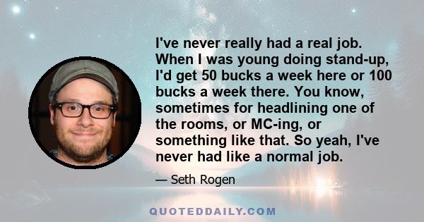 I've never really had a real job. When I was young doing stand-up, I'd get 50 bucks a week here or 100 bucks a week there. You know, sometimes for headlining one of the rooms, or MC-ing, or something like that. So yeah, 