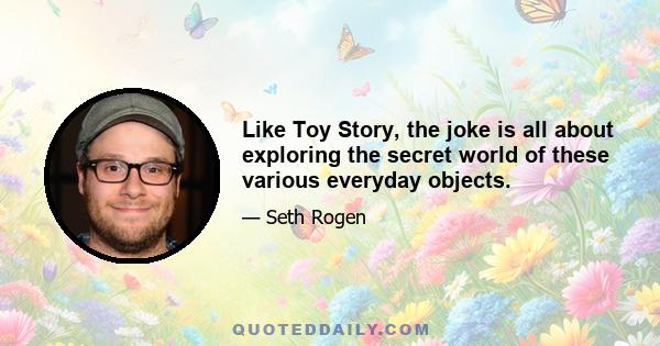 Like Toy Story, the joke is all about exploring the secret world of these various everyday objects.