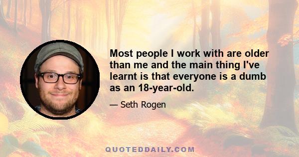 Most people I work with are older than me and the main thing I've learnt is that everyone is a dumb as an 18-year-old.