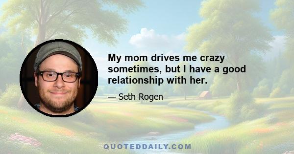 My mom drives me crazy sometimes, but I have a good relationship with her.