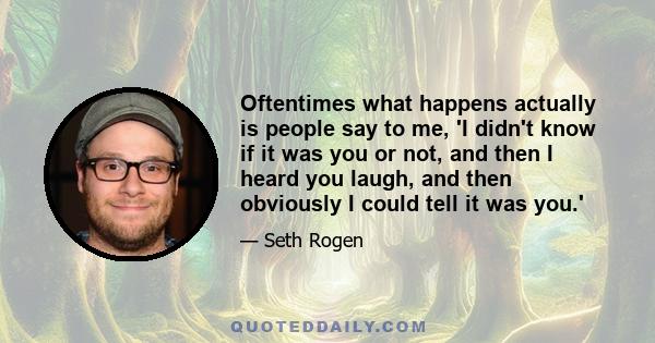 Oftentimes what happens actually is people say to me, 'I didn't know if it was you or not, and then I heard you laugh, and then obviously I could tell it was you.'