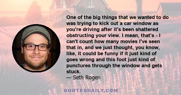 One of the big things that we wanted to do was trying to kick out a car window as you're driving after it's been shattered obstructing your view. I mean, that's - I can't count how many movies I've seen that in, and we