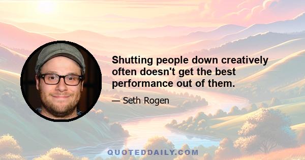 Shutting people down creatively often doesn't get the best performance out of them.