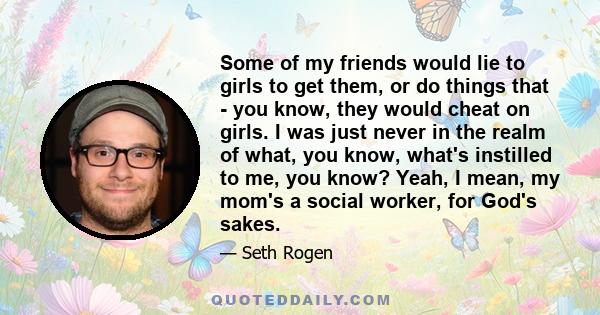 Some of my friends would lie to girls to get them, or do things that - you know, they would cheat on girls. I was just never in the realm of what, you know, what's instilled to me, you know? Yeah, I mean, my mom's a