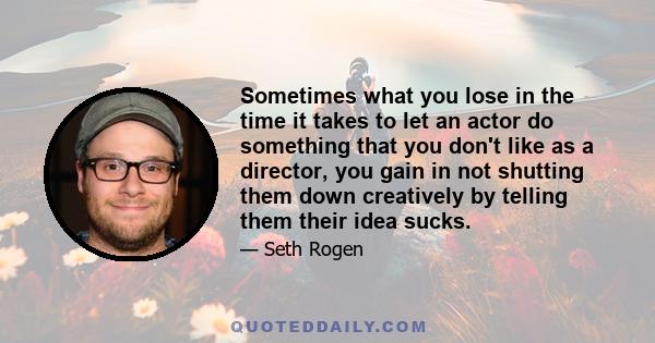 Sometimes what you lose in the time it takes to let an actor do something that you don't like as a director, you gain in not shutting them down creatively by telling them their idea sucks.