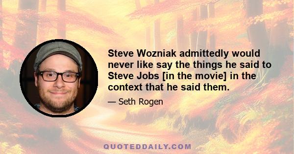 Steve Wozniak admittedly would never like say the things he said to Steve Jobs [in the movie] in the context that he said them.