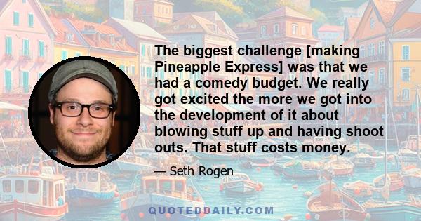 The biggest challenge [making Pineapple Express] was that we had a comedy budget. We really got excited the more we got into the development of it about blowing stuff up and having shoot outs. That stuff costs money.