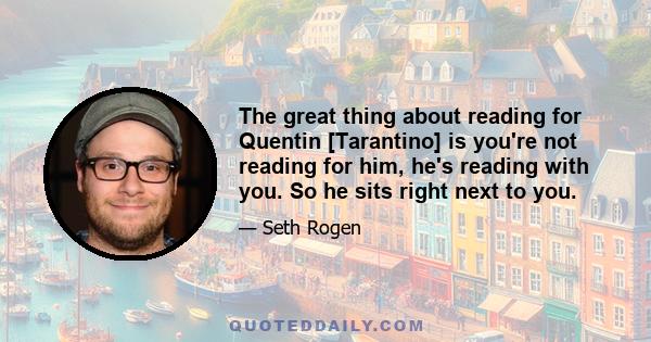 The great thing about reading for Quentin [Tarantino] is you're not reading for him, he's reading with you. So he sits right next to you.