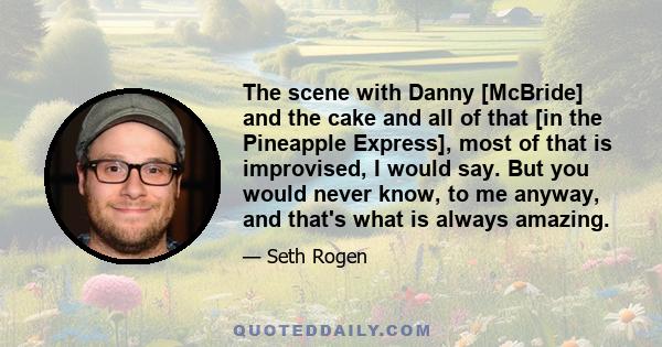 The scene with Danny [McBride] and the cake and all of that [in the Pineapple Express], most of that is improvised, I would say. But you would never know, to me anyway, and that's what is always amazing.