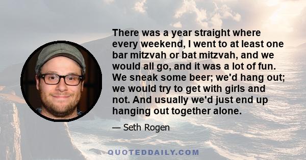 There was a year straight where every weekend, I went to at least one bar mitzvah or bat mitzvah, and we would all go, and it was a lot of fun. We sneak some beer; we'd hang out; we would try to get with girls and not.