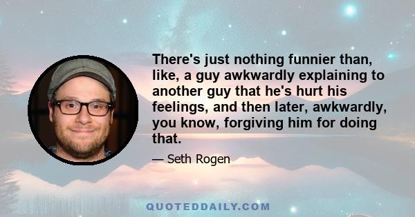 There's just nothing funnier than, like, a guy awkwardly explaining to another guy that he's hurt his feelings, and then later, awkwardly, you know, forgiving him for doing that.