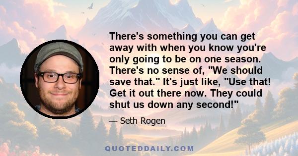 There's something you can get away with when you know you're only going to be on one season. There's no sense of, We should save that. It's just like, Use that! Get it out there now. They could shut us down any second!