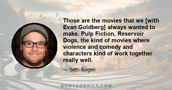 Those are the movies that we [with Evan Goldberg] always wanted to make. Pulp Fiction, Reservoir Dogs, the kind of movies where violence and comedy and characters kind of work together really well.