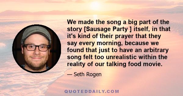 We made the song a big part of the story [Sausage Party ] itself, in that it's kind of their prayer that they say every morning, because we found that just to have an arbitrary song felt too unrealistic within the