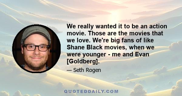 We really wanted it to be an action movie. Those are the movies that we love. We're big fans of like Shane Black movies, when we were younger - me and Evan [Goldberg].