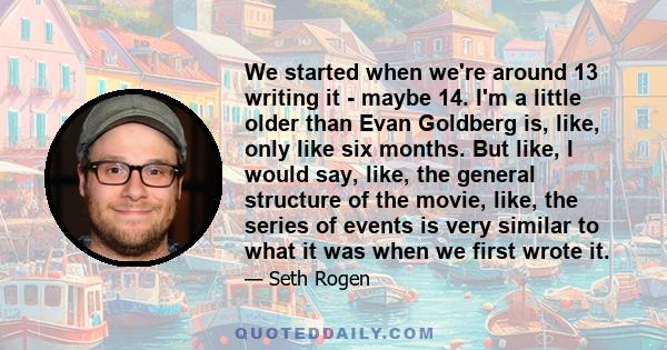 We started when we're around 13 writing it - maybe 14. I'm a little older than Evan Goldberg is, like, only like six months. But like, I would say, like, the general structure of the movie, like, the series of events is 